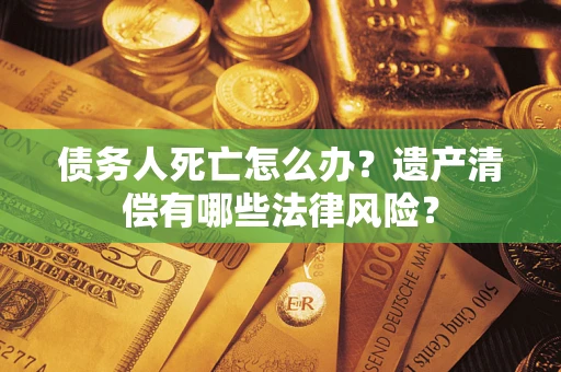 北京债务人死亡怎么办？遗产清偿有哪些法律风险？