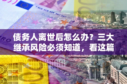 北京债务人离世后怎么办？三大继承风险必须知道，看这篇就够了