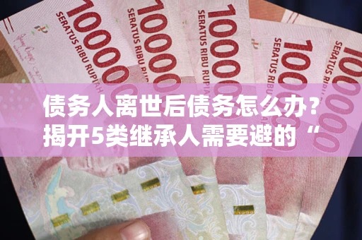 北京债务人离世后债务怎么办？揭开5类继承人需要避的“坑”