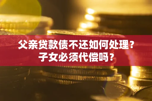 北京父亲贷款债不还如何处理？子女必须代偿吗？